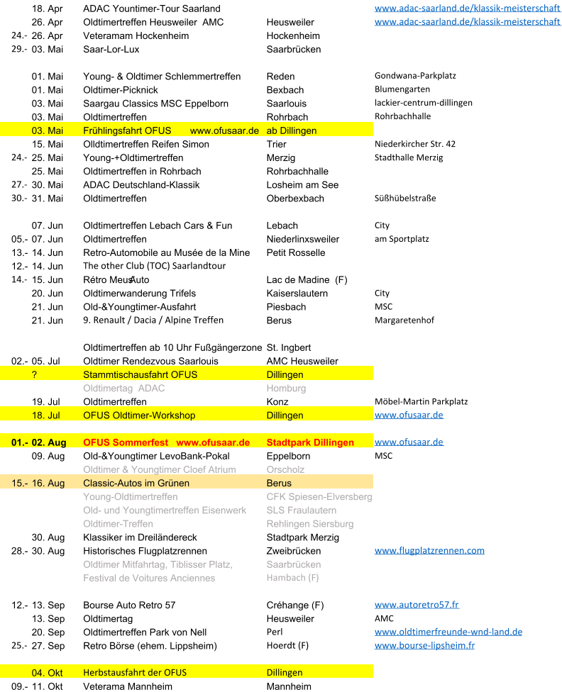 18. Apr ADAC Yountimer-Tour Saarland www.adac-saarland.de/klassik-meisterschaft 26. Apr Oldtimertreffen Heusweiler  AMC Heusweiler www.adac-saarland.de/klassik-meisterschaft 24.- 26. Apr Veteramam Hockenheim Hockenheim 29.- 03. Mai Saar-Lor-Lux Saarbr�cken 01. Mai Young- & Oldtimer Schlemmertreffen Reden Gondwana-Parkplatz 01. Mai Oldtimer-Picknick Bexbach Blumengarten 03. Mai Saargau Classics MSC Eppelborn Saarlouis lackier-centrum-dillingen 03. Mai Oldtimertreffen  Rohrbach Rohrbachhalle 03. Mai Fr�hlingsfahrt OFUS       www.ofusaar.de ab Dillingen 15. Mai Olldtimertreffen Reifen Simon Trier Niederkircher Str. 42 24.- 25. Mai Young-+Oldtimertreffen  Merzig Stadthalle Merzig 25. Mai Oldtimertreffen in Rohrbach Rohrbachhalle 27.- 30. Mai ADAC Deutschland-Klassik Losheim am See 30.- 31. Mai Oldtimertreffen Oberbexbach S��h�belstra�e 07. Jun Oldtimertreffen Lebach Cars & Fun Lebach City 05.- 07. Jun Oldtimertreffen  Niederlinxsweiler am Sportplatz 13.- 14. Jun Retro-Automobile au Mus�e de la Mine Petit Rosselle 12.- 14. Jun The other Club (TOC) Saarlandtour 14.- 15. Jun R�tro Meus�Auto  Lac de Madine  (F) 20. Jun Oldtimerwanderung Trifels Kaiserslautern City 21. Jun Old-&Youngtimer-Ausfahrt  Piesbach MSC 21. Jun 9. Renault / Dacia / Alpine Treffen Berus Margaretenhof Oldtimertreffen ab 10 Uhr Fu�g�ngerzone St. Ingbert 02.- 05. Jul Oldtimer Rendezvous Saarlouis  AMC Heusweiler  ? Stammtischausfahrt OFUS Dillingen Oldtimertag  ADAC Homburg 19. Jul Oldtimertreffen  Konz M�bel-Martin Parkplatz 18. Jul OFUS Oldtimer-Workshop      Dillingen  www.ofusaar.de 01.- 02. Aug OFUS Sommerfest   www.ofusaar.de Stadtpark Dillingen www.ofusaar.de 09. Aug Old-&Youngtimer LevoBank-Pokal Eppelborn MSC Oldtimer & Youngtimer Cloef Atrium Orscholz 15.- 16. Aug Classic-Autos im Gr�nen  Berus Young-Oldtimertreffen CFK Spiesen-Elversberg Old- und Youngtimertreffen Eisenwerk SLS Fraulautern Oldtimer-Treffen Rehlingen Siersburg 30. Aug Klassiker im Dreil�ndereck  Stadtpark Merzig 28.- 30. Aug Historisches Flugplatzrennen Zweibr�cken www.flugplatzrennen.com Oldtimer Mitfahrtag, Tiblisser Platz, Saarbr�cken Festival de Voitures Anciennes Hambach (F) 12.- 13. Sep Bourse Auto Retro 57  Cr�hange (F) www.autoretro57.fr 13. Sep Oldtimertag Heusweiler AMC 20. Sep Oldtimertreffen Park von Nell Perl www.oldtimerfreunde-wnd-land.de 25.- 27. Sep Retro B�rse (ehem. Lippsheim) Hoerdt (F) www.bourse-lipsheim.fr 04. Okt Herbstausfahrt der OFUS Dillingen  09.- 11. Okt Veterama Mannheim Mannheim